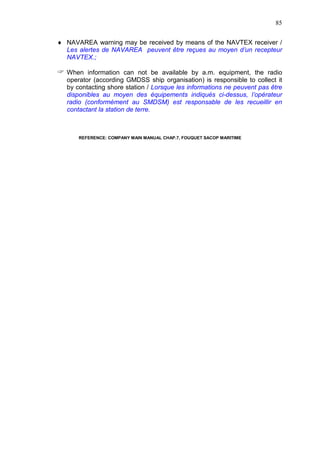 85
NAVAREA warning may be received by means of the NAVTEX receiver /
Les alertes de NAVAREA peuvent être reçues au moyen d’un recepteur
NAVTEX.;
When information can not be available by a.m. equipment, the radio
operator (according GMDSS ship organisation) is responsible to collect it
by contacting shore station / Lorsque les informations ne peuvent pas être
disponibles au moyen des équipements indiqués ci-dessus, l’opérateur
radio (conformément au SMDSM) est responsable de les recueillir en
contactant la station de terre.
REFERENCE: COMPANY MAIN MANUAL CHAP.7, FOUQUET SACOP MARITIME
 