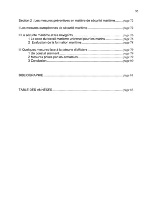 95
Section 2 : Les mesures préventives en matière de sécurité maritime.........page 72
I Les mesures européennes de sécurité maritime........................................page 72
II La sécurité maritime et les navigants ........................................................page 76
1 Le code du travail maritime universel pour les marins ....................page 76
2 Evaluation de la formation maritime...............................................page 78
III Quelques mesures face à la pénurie d’officiers........................................page 79
1 Un constat alarmant........................................................................page 79
2 Mesures prises par les armateurs...................................................page 79
3 Conclusion ......................................................................................page 80
BIBLIOGRAPHIE..........................................................................................page 81
TABLE DES ANNEXES................................................................................page 83
 