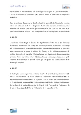 L’enlèvement des épaves
présent décret au préfet maritime sont exercés par les délégués du Gouvernement cités à
l’article 1er du décret du 6 décembre 2005, dans les limites de leurs zones de compétence
respectives.
Dans les territoires d’outre-mer et dans la collectivité territoriale de Mayotte, les pouvoirs
prévus aux articles 6 à 10 et 16 du présent décret autres que ceux conférés au préfet
maritime sont exercés selon le cas par le représentant de l’Etat ou par celui de la
collectivité territoriale lorsqu’il s’agit d’un port relevant de la compétence de cette dernière.
Article 38
Le ministre d’Etat chargé du Sahara, des départements d’outre-mer et des territoires
d’outre-mer, le ministre d’Etat chargé des affaires algériennes, le ministre d’Etat chargé
des affaires culturelles, le ministre des travaux publics et des transports, le garde des
sceaux, ministre de la justice, le ministre des finances et des affaires économiques, le
ministre des armées, le secrétaire d’Etat au Sahara, aux départements d’outre-mer et aux
territoires d’outre-mer et le secrétaire d’Etat aux finances sont chargés, chacun en ce qui le
concerne, de l’exécution du présent décret, qui sera publié au Journal officiel de la
République française.
Article 37
Sont abrogées toutes dispositions contraires à celles du présent décret, et notamment le
titre IX, sauf les articles 5 et 29, du livre IV de l’ordonnance sur la marine de 1681, les
déclarations du roi des 15 juin 1735 et 10 janvier 1770, les arrêtés des 27 thermidor an VII
et 17 floréal an IX, les articles 24 et 26 du règlement du 17 juillet 1816 sur l’établissement
des invalides de la marine, l’instruction du 20 avril 1841, l’article 62 de l’ordonnance du
23 juin 1846, le décret du 28 février 1918 et la loi du 18 septembre 1940.
101
 