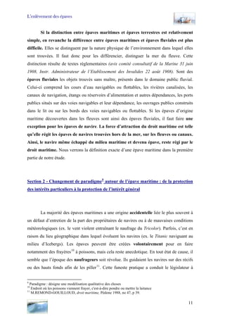 L’enlèvement des épaves
Si la distinction entre épaves maritimes et épaves terrestres est relativement
simple, en revanche la différence entre épaves maritimes et épaves fluviales est plus
difficile. Elles se distinguent par la nature physique de l’environnement dans lequel elles
sont trouvées. Il faut donc pour les différencier, distinguer la mer du fleuve. Cette
distinction résulte de textes réglementaires (avis comité consultatif de la Marine 31 juin
1908, Instr. Administrateur de l’Etablissement des Invalides 22 août 1908). Sont des
épaves fluviales les objets trouvés sans maître, présents dans le domaine public fluvial.
Celui-ci comprend les cours d’eau navigables ou flottables, les rivières canalisées, les
canaux de navigation, étangs ou réservoirs d’alimentation et autres dépendances, les ports
publics situés sur des voies navigables et leur dépendance, les ouvrages publics construits
dans le lit ou sur les bords des voies navigables ou flottables. Si les épaves d’origine
maritime découvertes dans les fleuves sont ainsi des épaves fluviales, il faut faire une
exception pour les épaves de navire. La force d’attraction du droit maritime est telle
qu’elle régit les épaves de navires trouvées hors de la mer, sur les fleuves ou canaux.
Ainsi, le navire même échappé du milieu maritime et devenu épave, reste régi par le
droit maritime. Nous verrons la définition exacte d’une épave maritime dans la première
partie de notre étude.
Section 2 - Changement de paradigme9
autour de l’épave maritime : de la protection
des intérêts particuliers à la protection de l’intérêt général
La majorité des épaves maritimes a une origine accidentelle liée le plus souvent à
un défaut d’entretien de la part des propriétaires de navires ou à de mauvaises conditions
météorologiques (ex. le vent violent entraînant le naufrage du Tricolor). Parfois, c’est en
raison du lieu géographique dans lequel évoluent les navires (ex. le Titanic naviguant au
milieu d’Icebergs). Les épaves peuvent être créées volontairement pour en faire
notamment des frayères10
à poissons, mais cela reste anecdotique. En tout état de cause, il
semble que l’époque des naufrageurs soit révolue. Ils guidaient les navires sur des récifs
ou des hauts fonds afin de les piller11
. Cette funeste pratique a conduit le législateur à
9
Paradigme : désigne une modélisation qualitative des choses
10
Endroit où les poissons viennent frayer, c'est-à-dire pondre ou mettre la laitance
11
M.REMOND-GOUILLOUD, droit maritime, Pédone 1988, no 47, p 39.
11
 