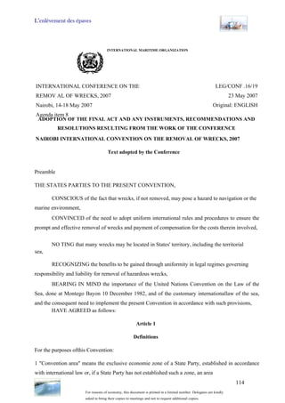 L’enlèvement des épaves
114
INTERNATIONAL MARITIME ORGANIZATION
INTERNATIONAL CONFERENCE ON THE
REMOV AL OF WRECKS, 2007
Nairobi, 14-18 May 2007
Agenda item 8
ADOPTION OF THE FINAL ACT AND ANY INSTRUMENTS, RECOMMENDATIONS AND
RESOLUTIONS RESULTING FROM THE WORK OF THE CONFERENCE
LEG/CONF .16/19
23 May 2007
Original: ENGLISH
NAIROBI INTERNATIONAL CONVENTION ON THE REMOVAL OF WRECKS, 2007
Text adopted by the Conference
Preamble
THE STATES PARTIES TO THE PRESENT CONVENTION,
CONSCIOUS of the fact that wrecks, if not removed, may pose a hazard to navigation or the
marine environment,
CONVINCED of the need to adopt uniform international rules and procedures to ensure the
prompt and effective removal of wrecks and payment of compensation for the costs therein involved,
NO TING that many wrecks may be located in States' territory, including the territorial
sea,
RECOGNIZING the benefits to be gained through uniformity in legal regimes governing
responsibility and liability for removal of hazardous wrecks,
BEARING IN MIND the importance of the United Nations Convention on the Law of the
Sea, done at Montego Bayon 10 December 1982, and of the customary internationallaw of the sea,
and the consequent need to implement the present Convention in accordance with such provisions,
HAVE AGREED as follows:
Article 1
Definitions
For the purposes ofthis Convention:
1 "Convention area" means the exclusive economie zone of a State Party, established in accordance
with international law or, if a State Party has not established such a zone, an area
For reasons of economy, this document is printed in a limited number. Delegates are kindly
asked to bring their copies to meetings and not to request additional copies.
 
