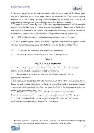 L’enlèvement des épaves
117
8 "Registered owner" means the person or persons registered as the owner of the ship or, in the
absence of registration, the person or persons owning the ship at the time of the maritime casualty.
However, in the case of a ship owned by a State and operated by a company which in that State is
registered as the operator of the ship, "registered owner" shall mean such company.
9 "Operator of the ship" means the owner of the ship or any other organization or person such as the
manager, or the bareboat charterer, who has assumed the responsibility for operation of the ship from
the owner of the ship and who, on assuming such responsibility, has agreed to take over all duties and
responsibilities established under the International Safety Management Code, as amended".
10 "Affected State" means the State in whose Convention area the wreck is located.
11 "State of the ship's registry" means, in relation to a registered ship, the State of registration of the
ship and, in relation to an unregistered ship, the State whose flag the ship is entitled to fly.
12 "Organization" means the International Maritime Organization.
13 "Secretary-General" means the Secretary-General of the Organization.
Article 2
Objectives and general principles
1 A State Party may take measures in accordance with this Convention in relation to the
removal of a wreck which poses a hazard in the Convention area.
2 Measures taken by the Affected State in accordance with paragraph 1 shall be
proportionate to the hazard.
3 Such measures shall not go beyond what is reasonably necessary to remove a wreck which poses a
hazard and shall cease as soon as the wreck has been removed; they shall not unnecessarily interfere
with the rights and interests of other States inc1uding the State of the ship's registry, and of any
person, physical or corporate, concerned.
4 The application of this Convention within the Convention area shall not entitle a
State Party to c1aim or exercise sovereignty or sovereign rights over any part of the high seas.
5 States Parties shall endeavour to co-operate when the effects of a maritime casualty
resulting in a wreck involve aState other than the Affected State.
* Refer to the International Management Code for the Safe Operation of Ships and for Pollution Prevention, adopted by
the Assembly of the International Maritime Organization by resolution A.741(18), as amended.
 