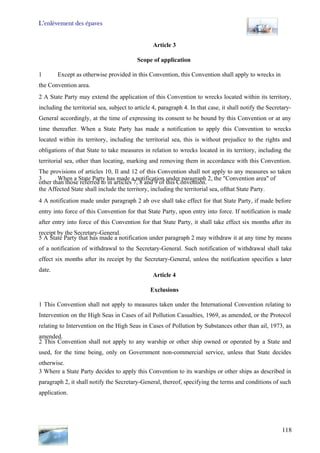 L’enlèvement des épaves
118
Article 3
Scope of application
1 Except as otherwise provided in this Convention, this Convention shall apply to wrecks in
the Convention area.
2 A State Party may extend the application of this Convention to wrecks located within its territory,
including the territorial sea, subject to article 4, paragraph 4. In that case, it shall notify the Secretary-
General accordingly, at the time of expressing its consent to be bound by this Convention or at any
time thereafter. When a State Party has made a notification to apply this Convention to wrecks
located within its territory, including the territorial sea, this is without prejudice to the rights and
obligations of that State to take measures in relation to wrecks located in its territory, including the
territorial sea, other than locating, marking and removing them in accordance with this Convention.
The provisions of articles 10, Il and 12 of this Convention shall not apply to any measures so taken
other than those referred to in articles 7, 8 and 9 of this Convention.
3 When a State Party has made a notification under paragraph 2, the "Convention area" of
the Affected State shall include the territory, including the territorial sea, ofthat State Party.
4 A notification made under paragraph 2 ab ove shall take effect for that State Party, if made before
entry into force of this Convention for that State Party, upon entry into force. If notification is made
after entry into force of this Convention for that State Party, it shall take effect six months after its
receipt by the Secretary-General.
5 A State Party that has made a notification under paragraph 2 may withdraw it at any time by means
of a notification of withdrawal to the Secretary-General. Such notification of withdrawal shall take
effect six months after its receipt by the Secretary-General, unless the notification specifies a later
date.
Article 4
Exclusions
1 This Convention shall not apply to measures taken under the International Convention relating to
Intervention on the High Seas in Cases of ail Pollution Casualties, 1969, as amended, or the Protocol
relating to Intervention on the High Seas in Cases of Pollution by Substances other than ail, 1973, as
amended.
2 This Convention shall not apply to any warship or other ship owned or operated by a State and
used, for the time being, only on Government non-commercial service, unless that State decides
otherwise.
3 Where a State Party decides to apply this Convention to its warships or other ships as described in
paragraph 2, it shall notify the Secretary-General, thereof, specifying the terms and conditions of such
application.
 