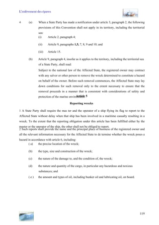L’enlèvement des épaves
119
4 (a) When a State Party has made a notification under article 3, paragraph 2, the following
provisions of this Convention shall not apply in its territory, including the territorial
sea:
(i) Article 2, paragraph 4;
(ii) Article 9, paragraphs 1,5, 7, 8, 9 and 10; and
(iii) Article 15.
(b) Article 9, paragraph 4, insofar as it applies to the territory, including the territorial sea
of a State Party, shall read:
Subject to the national law of the Affected State, the registered owner may contract
with any salvor or other person to remove the wreck determined to constitute a hazard
on behalf of the owner. Before such removal commences, the Affected State may lay
down conditions for such removal only to the extent necessary to ensure that the
removal proceeds in a manner that is consistent with considerations of safety and
protection of the marine environment.Article 5
Reporting wrecks
1 A State Party shall require the mas ter and the operator of a ship flying its flag to report to the
Affected State without delay when that ship has been involved in a maritime casualty resulting in a
wreck. To the extent that the reporting obligation under this article has been fulfilled either by the
master or the operator of the ship, the other shall not be obliged to report.
2 Such reports shall provide the name and the principal place of business of the registered owner and
all the relevant information necessary for the Affected State to de termine whether the wreck poses a
hazard in accordance with article 6, including:
( a) the precise location of the wreck;
(b) the type, size and construction of the wreck;
(c) the nature of the damage to, and the condition of, the wreck;
(d) the nature and quantity of the cargo, in particular any hazardous and noxious
substances; and
( e ) the amount and types of oil, including bunker oil and lubricating oil, on board.
 