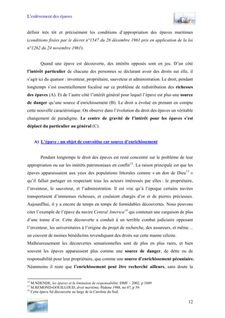 L’enlèvement des épaves
définir très tôt et précisément les conditions d’appropriation des épaves maritimes
(conditions fixées par le décret n°1547 du 26 décembre 1961 pris en application de la loi
n°1262 du 24 novembre 1961).
Quand une épave est découverte, des intérêts opposés sont en jeu. D’un côté
l’intérêt particulier de chacune des personnes se déclarant avoir des droits sur elle, il
s’agit ici du quatuor : inventeur, propriétaire, sauveteur et administration. Le droit, pendant
longtemps s’est essentiellement focalisé sur ce problème de redistribution des richesses
des épaves (A). Et de l’autre côté l’intérêt général pour lequel l’épave est plus une source
de danger qu’une source d’enrichissement (B). Le droit a évolué en prenant en compte
cette nouvelle caractéristique. On observe dans l’évolution du droit des épaves un véritable
changement de paradigme. Le centre de gravité de l’intérêt pour les épaves s’est
déplacé du particulier au général (C).
A) L’épave : un objet de convoitise car source d’enrichissement
Pendant longtemps le droit des épaves est resté concentré sur le problème de leur
appropriation ou sur les intérêts patrimoniaux en conflit12
. La raison principale est que les
épaves apparaissaient aux yeux des populations littorales comme « un don de Dieu13
»
qu’il fallait partager en respectant tous les acteurs intéressés par elles : le propriétaire,
l’inventeur, le sauveteur, et l’administration. Il est vrai qu’à l’époque certains navires
transportaient d’immenses richesses, et coulaient chargés d’or et de pierres précieuses.
Aujourd'hui, il y a encore de temps en temps de formidables découvertes. Nous pouvons
citer l’exemple de l’épave du navire Central America14
qui contenait une cargaison de plus
d’une tonne d’or. Cette découverte a conduit à un terrible combat judiciaire opposant
l’inventeur, les universitaires à l’origine du projet de recherche, des assureurs, et même…
un couvent de moines bénédictins revendiquant des droits sur cette manne céleste.
Malheureusement les découvertes sensationnelles sont de plus en plus rares, et bien
souvent les épaves apparaissent plus comme une source de danger, de dette ou de
responsabilité pour leur propriétaire, que comme une source d’enrichissement pécuniaire.
Néanmoins il reste que l’enrichissement peut être recherché ailleurs, sans doute la
12
M.NDENDE, les épaves et la limitation de responsabilité, DMF – 2002, p 1049
13
M.REMOND-GOUILLOUD, droit maritime, Pédone 1988, no 47, p 39.
14
Cette épave fut découverte au large de la Caroline du Sud.
12
 