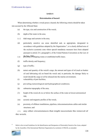 L’enlèvement des épaves
120
Article 6
Determination of hazard
When determining whether a wreck poses a hazard, the following criteria should be taken
into account by the Affected State:
(a) the type, size and construction of the wreck;
(b) depth of the water in the area;
( c ) tidal range and currents in the area;
(d) particularly sensitive sea areas identified and, as appropriate, designated in
accordance with guidelines adopted by the Organization ", or a clearly defined area of
the exclusive economie zone where special mandatory measures have been adopted
pursuant to article 211, paragraph 6, of the United Nations Convention on the Law of
the Sea, 1982;( e) proximity of shipping routes or established traffic lanes;
(f) traffic density and frequency;
(g) type of traffic;
(h) nature and quantity of the wreck's cargo, the amount and types of oil (such as bunker
oil and lubricating oil) on board the wreck and, in particular, the damage likely to
result should the cargo or oil be released into the marine environment;
(i) vulnerability of port facilities;
(j) prevailing meteorological and hydrographical conditions;
(k) submarine topography of the area;
(1) height of the wreck ab ove or below the surface of the water at lowest astronomical
tide;
(m) acoustic and magnetic profiles of the wreck;
(n) proximity of offshore installations, pipelines, telecommunications cables and similar
structures; and
( 0 ) any other circumstances that might necessitate the removal of
the wreck.
* Refer to the revised Guidelines for the Identification and Designation of Particularly Sensitive Sea Areas, adopted
by the Assembly of the International Maritime Organization by resolution A.982(24), as amended.
 
