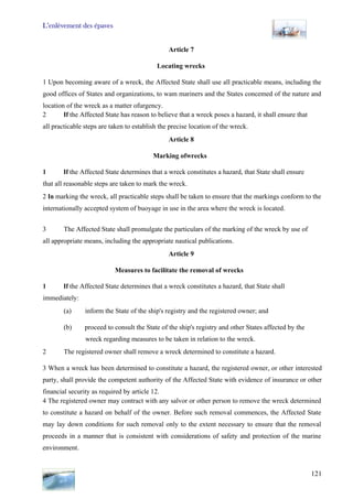 L’enlèvement des épaves
121
Article 7
Locating wrecks
1 Upon becoming aware of a wreck, the Affected State shall use all practicable means, including the
good offices of States and organizations, to wam mariners and the States concemed of the nature and
location of the wreck as a matter ofurgency.
2 If the Affected State has reason to believe that a wreck poses a hazard, it shall ensure that
all practicable steps are taken to establish the precise location of the wreck.
Article 8
Marking ofwrecks
1 If the Affected State determines that a wreck constitutes a hazard, that State shall ensure
that all reasonable steps are taken to mark the wreck.
2 In marking the wreck, all practicable steps shall be taken to ensure that the markings conform to the
internationally accepted system of buoyage in use in the area where the wreck is located.
3 The Affected State shall promulgate the particulars of the marking of the wreck by use of
all appropriate means, including the appropriate nautical publications.
Article 9
Measures to facilitate the removal of wrecks
1 If the Affected State determines that a wreck constitutes a hazard, that State shall
immediately:
(a) inform the State of the ship's registry and the registered owner; and
(b) proceed to consult the State of the ship's registry and other States affected by the
wreck regarding measures to be taken in relation to the wreck.
2 The registered owner shall remove a wreck determined to constitute a hazard.
3 When a wreck has been determined to constitute a hazard, the registered owner, or other interested
party, shall provide the competent authority of the Affected State with evidence of insurance or other
financial security as required by article 12.
4 The registered owner may contract with any salvor or other person to remove the wreck determined
to constitute a hazard on behalf of the owner. Before such removal commences, the Affected State
may lay down conditions for such removal only to the extent necessary to ensure that the removal
proceeds in a manner that is consistent with considerations of safety and protection of the marine
environment.
 
