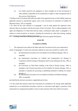 L’enlèvement des épaves
124
(c) was wholly caused by the negligence or other wrongful act of any Government or
other authority responsible for the maintenance of lights or other navigational aids in
the exercise of that function.
2 Nothing in this Convention shall affect the right of the registered owner to limit liability under any
applicable national or international regime, such as the Convention on Limitation of Liability for
Maritime Claims, 1976, as amended.
3 No claim for the costs referred to in paragraph 1 may be made against the registered owner
otherwise than in accordance with the provisions of this Convention. This is without prejudice to the
rights and obligations of a State Party that has made a notification under article 3, paragraph 2, in
relation to wrecks located in its territory, including the territorial sea, other than locating, marking
and removing in accordance with this Convention.4 Nothing in this article shall prejudice any right ofrecourse against third parties.
Article Il
Exceptions to liability
1 The registered owner shall not be liable under this Convention for the costs mentioned in
article 10, paragraph 1 if, and to the extent that, liability for such costs would be in conflict with:
( a) the International Convention on Civil Liability for ail Pollution Damage, 1969, as
amended;
(b) the International Convention on Liability and Compensation for Damage in
Connection with the Carriage of Hazardous and N oxious Substances by Sea, 1996, as
amended;
(c) the Convention on Third Party Liability in the Field of Nuclear Energy, 1960, as
amended, or the Vienna Convention on Civil Liability for Nuclear Damage, 1963, as
amended; or national law governing or prohibiting limitation of liability for nuclear
damage; or
(d) the International Convention on Civil Liability for Bunker ail Pollution Damage,
2001, as amended;
provided that the relevant convention is applicable and in force.
2 To the extent that measures under this Convention are considered to be salvage under applicable
national law or an international convention, such law or convention shall apply to questions of the
remuneration or compensation payable to salvors to the exclusion of the rules of this Convention.
 