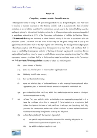 L’enlèvement des épaves
125
Article 12
Compulsory insurance or other financial security
1 The registered owner of a ship of 300 gross tonnage and ab ove and flying the flag of a State Party shall
be required to maintain insurance or other financial security, such as a guarantee of a bank or similar
institution, to cover liability under this Convention in an amount equal to the limits of liability under the
applicable national or international limitation regime, but in all cases not exceeding an amount calculated
in accordance with article 6( 1 )(b) of the Convention on Limitation of Liability for Maritime Claims,
1976, as amended.2 A certificate attesting that insurance or other financial security is in force in accordance with the
provisions of this Convention shall be issued to each ship of 300 gross tonnage and ab ove by the
appropriate authority of the State of the ship's registry after determining that the requirements of paragraph
1 have been complied with. With respect to a ship registered in a State Party, such certificate shall be
issued or certified by the appropriate authority of the State of the ship's registry; with respect to a ship not
registered in a State Party it may be issued or certified by the appropriate authority of any State Party. This
compulsory insurance certificate shall be in the form of the model set out in the annex to this Convention,
nd shal taina l con the following particulars:( a) name of the ship, distinctive number or letters and port of registry;
(b) gross tonnage of the ship;
( c) name and principal place of business of the registered owner;
(d) IMO ship identification number;
( e) type and duration of security;
(f) name and principal place of business of insurer or other person giving security and, where
appropriate, place of business where the insurance or security is established; and
(g) period of validity of the certificate, which shall not be longer than the period of validity of
the insurance or other security.
3 (a) A State Party may authorize either an institution or an organization recognized by it to
issue the certificate referred to in paragraph 2. Such institution or organization shall
inform that State of the issue of each certificate. In all cases, the State Party shall fully
guarantee the completeness and accuracy of the certificate so issued and shall undertake
to ensure the necessary arrangements to satisfy this obligation.
(b) A State Party shall notify the Secretary-General of:
(i) the specifie responsibilities and conditions of the authority delegated to an
institution or organization recognized by it;
(ii) the withdrawal of such authority; and
 