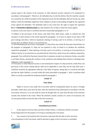 L’enlèvement des épaves
128
amount equal to the amount of the insurance or other financial security required to be maintained in
accordance with paragraph 1. Moreover, the defendant may invoke the defence that the maritime casualty
was caused by the wilful misconduct of the registered owner, but the defendant shall not invoke any other
defence which the defendant might have been entitled to invoke in proceedings brought by the registered
owner against the defendant. The defendant shall in any event have the right to require the registered
owner to be joined in the proceedings.Il A State Party shall not permit any ship entitled to fly its flag to which this article applies
to operate at any time unless a certificate has been issued under paragraphs 2 or 14.
12 Subject to the provisions of this article, each State Party shall ensure, under its national law, that
insurance or other security to the extent required by paragraph 1 is in force in respect of any ship of 300
gross tonnage and above, wherever registered, entering or leaving a port in its territory, or arriving at or
leaving from an offshore facility in its territorial sea.
13 Notwithstanding the provisions of paragraph 5, a State Party may notify the Secretary-General that, for
the purposes of paragraph 12, ships are not required to carry on board or to produce the certificate
required by paragraph 2, when entering or leaving a port in its territory, or arriving at or leaving from an
offshore facility in its territorial sea, provided that the State Party which issues the certificate required by
paragraph 2 has notified the Secretary-General that it maintains records in an electronic format, accessible
to all States Parties, attesting the existence of the certificate and enabling States Parties to discharge their
obligations under paragraph 12.
14 If insurance or other financial security is not maintained in respect of a ship owned by a State Party, the
provisions of this article relating thereto shall not be applicable to such ship, but the ship shall carry a
certificate issued by the appropriate authority of the State of registry, stating that it is owned by that State
and that the ship's liability is covered within the limits prescribed in paragraph 1. Such a certificate shall
follow as closely as possible the model prescribed by paragraph 2.
Article 13
Time limits
Rights to recover costs under this Convention shall be extinguished unless an action is brought
hereunder within three years from the date when the hazard has been determined in accordance with this
Convention. However, in no case shall an action be brought after six years from the date of the maritime
casualty that resulted in the wreck. Where the maritime casualty consists of a series of occurrences, the
six-year period shall run from the date of the first occurrence.
Article 14
Amendment provisions
1 At the request of not less than one-third of States Parties, a conference shall be convened
by the Organization for the purpose of revising or amending this Convention.
2 Any consent to be bound by this Convention, expressed after the date of entry into force
of an amendment to this Convention, shall be deemed to apply to this Convention, as amended.
 