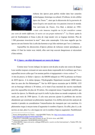 L’enlèvement des épaves
richesse des épaves peut parfois résider dans leur caractère
archéologique, historique ou culturel. D’ailleurs, la très célèbre
épave du Titanic15
, ainsi que la découverte de la gourmette de
Saint-Exupéry ont suscité une vive passion à travers le monde.
Une survivante du Titanic, Eva Hart, a déclaré en 1994 :
« toute cette immense tragédie me la fait considérer comme
une sorte de tombe différente, le navire est son propre mémorial »16
. Le Titanic quitta le
port de Southampton et fonça à plus de vingt nœuds vers sa tragique destinée. Plus de
1 500 personnes trouvèrent la mort17
dans cette catastrophe. Cela nous rappelle que les
épaves ont une histoire liée à celle des hommes et qu’elles méritent que l’on s’y intéresse.
Aujourd'hui les découvertes d’épaves pleines de richesses restent sporadiques, et
même s’il faut les traiter avec intérêt, elles sont trop souvent dangereuses et nécessitent
d’être retirées.
B) L’épave : un objet dérangeant car source de danger
Comme nous l’avons indiqué, les épaves sont de plus en plus une source de danger.
Leur nombre toujours croissant est sans aucun doute responsable de la méfiance que l’on a
aujourd'hui envers celles que l’on nomme parfois si tragiquement « tristes ordures18
».
A titre de preuve, le fichier « épaves » du SHOM indiquait en 1992 la présence en France
de 4039 épaves. A la même époque, l’Hydrographic Department recensait 14000 épaves
dans les eaux des îles Britanniques19
. Sur les 4039 épaves recensées par le SHOM, 1255
ont un brassage inférieur à 30 mètres, or le tirant d’eau maximal des navires marchands
peut être aujourd'hui de plus de 30 mètres. On comprend mieux l’inquiétude justifiée que
suscite les épaves. La Manche qui reçoit le trafic le plus dense au monde compterait, à elle
seule, pas mois de 3500 épaves. À cela nous pouvons ajouter le problème des navires
abandonnés qui constituent un phénomène inquiétant. Ces chiffres doivent être analysés de
manière à prendre en considération l’intensification des transports par voie maritime. Ce
phénomène risque à moyen terme d’augmenter le nombre d’épaves. En effet, plus il y a de
navires en mer, plus il y a de risques de voir le nombre d’épaves augmenter. Parallèlement
15
Source photographique du Titanic : copyright RMS Titanic, Inc. http://www.titanic-online.com
16
http://pagesperso-orange.fr/titanic/page10.htm
17
VOILES ET VOILIERS, hors-série fortunes de mer 50 récits vécus, août 2002.
18
Expression empruntée à M.REMOND-GOUILLOUD
19
L.BALMOND, l’épave du navire, colloque SFDI sur le « navire en droit international », Toulon 1991, Ed.
Pédone 1992. p 69
13
 
