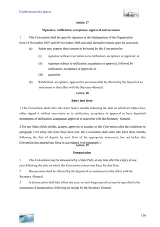 L’enlèvement des épaves
130
Article 17
Signature, ratification, acceptance, approval and accession
1 This Convention shall be open for signature at the Headquarters of the Organization
from 19 November 2007 until18 November 2008 and shall thereafter remain open for accession.
(a) States may express their consent to be bound by this Convention by:
(i) signature without reservation as to ratification, acceptance or approval; or
(ii) signature subject to ratification, acceptance or approval, followed by
ratification, acceptance or approval; or
(iii) accession.
(b) Ratification, acceptance, approval or accession shall be effected by the deposit of an
instrument to that effect with the Secretary-General.
Article 18
Entry into force
1 This Convention shall enter into force twelve months following the date on which ten States have
either signed it without reservation as to ratification, acceptance or approval or have deposited
instruments of ratification, acceptance, approval or accession with the Secretary -General.
2 For any State which ratifies, accepts, approves or accedes to this Convention after the conditions in
paragraph 1 for entry into force have been met, this Convention shall enter into force three months
following the date of deposit by such State of the appropriate instrument, but not before this
Convention has entered into force in accordance with paragraph 1.
Article 19
Denunciation
1 This Convention may be denounced by a State Party at any time after the expiry of one
year following the date on which this Convention cornes into force for that State.
2 Denunciation shall be effected by the deposit of an instrument to that effect with the
Secretary -General.
3 A denunciation shall take effect one year, or such longer period as may be specified in the
instrument of denunciation, following its receipt by the Secretary-General.
 