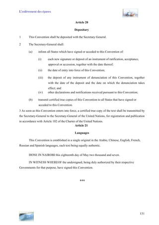 L’enlèvement des épaves
131
Article 20
Depositary
1 This Convention shall be deposited with the Secretary General.
2 The Secretary-General shall:
(a) infonn all States which have signed or acceded to this Convention of:
(i) each new signature or deposit of an instrument of ratification, acceptance,
approval or accession, together with the date thereof;
(ii) the date of entry into force of this Convention;
(iii) the deposit of any instrument of denunciation of this Convention, together
with the date of the deposit and the date on which the denunciation takes
effect; and
(iv) other declarations and notifications received pursuant to this Convention;
(b) transmit certified true copies of this Convention to all States that have signed or
acceded to this Convention.
3 As soon as this Convention enters into force, a certified true copy of the text shall be transmitted by
the Secretary-General to the Secretary-General of the United Nations, for registration and publication
in accordance with Article 102 of the Charter of the United Nations.
Article 21
Languages
This Convention is established in a single original in the Arabie, Chinese, English, French,
Russian and Spanish languages, each text being equally authentic.
DONE IN NAIROBI this eighteenth day of May two thousand and seven.
IN WITNESS WHEREOF the undersigned, being duly authorized by their respective
Govemments for that purpose, have signed this Convention.
***
 
