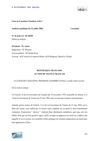 L’enlèvement des épaves
Cour de Cassation Chambre civile 1
Audience publique du 11 juillet 2006 Cassation.
N° de pourvoi : 02-20389
Publié au bulletin
Président : M. Ancel.
Rapporteur : M. Pluyette.
Avocat général : M. Sainte-Rose.
Avocats : SCP Ancel et Couturier-Heller, SCP Delaporte, Briard et Trichet.
REPUBLIQUE FRANCAISE
AU NOM DU PEUPLE FRANCAIS
LA COUR DE CASSATION, PREMIERE CHAMBRE CIVILE, a rendu l'arrêt suivant :
Sur le moyen unique :
Vu l'article 18 de la Convention de Londres du 19 novembre 1976, ensemble les articles 2 et
19 de la Convention de Vienne du 23 mai 1969, prise en tant que coutume internationale ;
Attendu qu'aux termes de l'article 2 § d de la Convention de Vienne du 23 mai 1969, sur le
droit des traités, non ratifiée par la France mais codifiant sur ce point le droit international
coutumier, l'expression " réserve " s'entend d'une déclaration unilatérale, quel que soit son
libellé, faite par un Etat quand il signe, ratifie, accepte ou approuve un traité ou y adhère, par
laquelle il vise à exclure ou à modifier l'effet juridique de certaines dispositions du traité dans
leur application à l'Etat ;
134
 