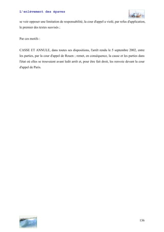 L’enlèvement des épaves
se voir opposer une limitation de responsabilité, la cour d'appel a violé, par refus d'application,
le premier des textes susvisés ;
Par ces motifs :
CASSE ET ANNULE, dans toutes ses dispositions, l'arrêt rendu le 5 septembre 2002, entre
les parties, par la cour d'appel de Rouen ; remet, en conséquence, la cause et les parties dans
l'état où elles se trouvaient avant ledit arrêt et, pour être fait droit, les renvoie devant la cour
d'appel de Paris.
136
 