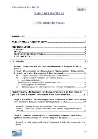 L’enlèvement des épaves
TABLE DES MATIERES
L’enlèvement des épaves
SOMMAIRE ........................................................................................................3
ACRONYMES & ABREVIATIONS ................................................................4
BIBLIOGRAPHIE..............................................................................................6
MANUELS............................................................................................................................ 6
REVUES................................................................................................................................ 6
DOCUMENTS PROFESSIONNELS................................................................................. 7
SITES INTERNET............................................................................................................... 7
Introduction .........................................................................................................8
Section 1 - Qu’est ce qu’une épave maritime et comment la distinguer des autres
épaves ?................................................................................................................................ 10
Section 2 - Changement de paradigme autour de l’épave maritime : de la protection
des intérêts particuliers à la protection de l’intérêt général........................................... 11
A) L’épave : un objet de convoitise car source d’enrichissement............................. 12
B) L’épave : un objet dérangeant car source de danger ............................................ 13
a) un risque pour les tiers :
les autres navires ou usagers de la mer et les sauveteurs ............................................. 14
b) un risque pour l’environnement ........................................................................... 14
C) De la sauvegarde des intérêts particuliers à celle de l’intérêt général.................. 15
Première partie : Instruments juridiques permettant à un Etat côtier tel
que la France d’obtenir l’enlèvement d’une épave maritime .......................17
Chapitre préliminaire : variation des pouvoirs d’intervention des Etats côtiers sur une
épave en fonction de la zone maritime dans laquelle elle se situe.................................. 19
Section 1 - l’absence de statut international de l’épave maritime.................................... 19
Section 2 - l’épave : un « objet de droit situé » dans une mer compartimentée par la
CNUDM........................................................................................................................... 20
Chapitre 1 : Dans les eaux intérieures et territoriales de la France : application sa
législation nationale, la loi de 1961 relative à la police des épaves................................. 24
Section 1 – le cadre juridique et le champ d’application de la loi française de police des
épaves............................................................................................................................... 24
137
 