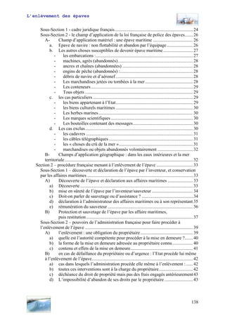 L’enlèvement des épaves
Sous-Section 1 - cadre juridique français..................................................................... 24
Sous-Section 2 - le champ d’application de la loi française de police des épaves....... 26
A- Champ d’application matériel : une épave maritime ................................... 26
a. Epave de navire : non flottabilité et abandon par l’équipage....................... 26
b. Les autres choses susceptibles de devenir épave maritime.......................... 27
- les embarcations :..................................................................................... 27
- machines, agrès (abandonnés).................................................................. 28
- ancres et chaînes (abandonnées) .............................................................. 28
- engins de pêche (abandonnés) :................................................................ 28
- débris de navire et d’aéronef .................................................................... 28
- Les marchandises jetées ou tombées à la mer.......................................... 28
- Les conteneurs.......................................................................................... 29
- Tous objets ............................................................................................... 29
c. les cas particuliers ........................................................................................ 29
- les biens appartenant à l’Etat.................................................................... 29
- les biens culturels maritimes .................................................................... 30
- Les herbes marines................................................................................... 30
- Les marques scientifiques ........................................................................ 30
- Les bouteilles contenant des messages..................................................... 30
d. Les cas exclus............................................................................................... 30
- les cadavres .............................................................................................. 31
- les câbles télégraphiques .......................................................................... 31
- les « choses du crû de la mer »................................................................. 31
- marchandises ou objets abandonnés volontairement ............................... 32
B- Champs d’application géographique : dans les eaux intérieures et la mer
territoriale................................................................................................................. 32
Section 2 – procédure française menant à l’enlèvement de l’épave ................................ 33
Sous-Section 1 – découverte et déclaration de l’épave par l’inventeur, et conservation
par les affaires maritimes ............................................................................................. 33
A) Découverte de l’épave et déclaration aux affaires maritimes ...................... 33
a) Découverte ................................................................................................... 33
b) mise en sûreté de l’épave par l’inventeur/sauveteur .................................... 34
c) Doit-on parler de sauvetage ou d’assistance ? ............................................. 34
d) déclaration à l’administrateur des affaires maritimes ou à son représentant 35
e) rémunération du sauveteur ........................................................................... 36
B) Protection et sauvetage de l’épave par les affaire maritimes,
puis restitution.............................................................................................. 37
Sous-Section 2 – pouvoirs de l’administration française pour faire procéder à
l’enlèvement de l’épave ............................................................................................... 39
A) l’enlèvement : une obligation du propriétaire .............................................. 39
a) quelle est l’autorité compétente pour procéder à la mise en demeure ?....... 40
b) la forme de la mise en demeure adressée au propriétaire connu.................. 40
c) contenu et effets de la mise en demeure....................................................... 41
B) en cas de défaillance du propriétaire ou d’urgence : l’Etat procède lui même
à l’enlèvement de l’épave......................................................................................... 42
a) cas dans lesquels l’administration procède elle même à l’enlèvement :...... 42
b) toutes ces interventions sont à la charge du propriétaire.............................. 42
c) déchéance du droit de propriété mais pas des frais engagés antérieurement43
d) L’impossibilité d’abandon de ses droits par le propriétaire ......................... 43
138
 