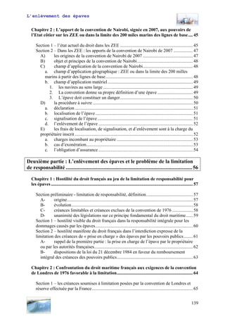 L’enlèvement des épaves
Chapitre 2 : L’apport de la convention de Nairobi, signée en 2007, aux pouvoirs de
l’Etat côtier sur les ZEE ou dans la limite des 200 miles marins des lignes de base.... 45
Section 1 – l’état actuel du droit dans les ZEE ................................................................ 45
Section 2 – Dans les ZEE : les apports de la convention de Nairobi de 2007 ................. 47
A) les origines de la convention de Nairobi de 2007 ............................................ 47
B) objet et principes de la convention de Nairobi................................................. 48
C) champ d’application de la convention de Nairobi............................................ 48
a. champ d’application géographique : ZEE ou dans la limite des 200 milles
marins à partir des lignes de base............................................................................. 48
b. champ d’application matériel........................................................................... 49
1. les navires au sens large ............................................................................... 49
2. La convention donne sa propre définition d’une épave ............................... 49
3. L’épave doit constituer un danger................................................................ 50
D) la procédure à suivre ........................................................................................ 50
a. déclaration........................................................................................................ 51
b. localisation de l’épave...................................................................................... 51
c. signalisation de l’épave .................................................................................... 51
d. l’enlèvement de l’épave ................................................................................... 52
E) les frais de localisation, de signalisation, et d’enlèvement sont à la charge du
propriétaire inscrit ........................................................................................................ 52
a. charges incombant au propriétaire ................................................................... 53
b. cas d’exonération.............................................................................................. 53
c. l’obligation d’assurance ................................................................................... 54
Deuxième partie : L’enlèvement des épaves et le problème de la limitation
de responsabilité ................................................................................................56
Chapitre 1 : Hostilité du droit français au jeu de la limitation de responsabilité pour
les épaves............................................................................................................................. 57
Section préliminaire - limitation de responsabilité, définition......................................... 57
A- origine............................................................................................................... 57
B- évolution........................................................................................................... 58
C- créances limitables et créances exclues de la convention de 1976 .................. 58
D- unanimité des législations sur ce principe fondamental du droit maritime...... 59
Section 1 – hostilité visible du droit français dans la responsabilité intégrale pour les
dommages causés par les épaves...................................................................................... 60
Section 2 – hostilité manifeste du droit français dans l’interdiction expresse de la
limitation des créances de « prise en charge » des épaves par les pouvoirs publics........ 61
A- rappel de la première partie : la prise en charge de l’épave par le propriétaire
ou par les autorités françaises....................................................................................... 62
B- dispositions de la loi du 21 décembre 1984 en faveur du remboursement
intégral des créances des pouvoirs publics................................................................... 63
Chapitre 2 : Confrontation du droit maritime français aux exigences de la convention
de Londres de 1976 favorable à la limitation................................................................... 64
Section 1 – les créances soumises à limitation posées par la convention de Londres et
réserve effectuée par la France......................................................................................... 65
139
 