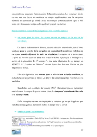 L’enlèvement des épaves
on constate une tendance à l’accroissement de la conteneurisation. Les conteneurs perdus
en mer sont des épaves et constituent un danger supplémentaire pour la navigation
maritime. Un conteneur qui tombe à l’eau ne coule pas systématiquement à pic, il peut
rester entre deux eaux avant de couler, parfois il ne coule pas du tout.
Recensement non exhaustif des dangers que font courir les épaves :
a) un risque pour les tiers : les autres navires ou usagers de la mer et les
sauveteurs
Ces épaves ou bâtiments en détresse, devenus obstacles imprévisibles, sont d’abord
un risque pour la sécurité de la navigation en augmentant le nombre de collisions ou
en gênant considérablement les voies de circulation. La crainte est le sur-accident.
L’épave du Pacanas coulé en 1971 dans le Pas-de-Calais a provoqué le naufrage de 3
navires et la disparition de 37 hommes 20
. Une autre illustration de ces dangers en
ANNEXE 1 : L’aventure du Tricolor21
devenu épave dans l’un des détroits les plus
fréquentés au monde.
Elles sont également une menace pour la sécurité des activités maritimes, en
particulier pour les activités de pêche. Les épaves deviennent des pièges redoutables pour
les chaluts.
Quand elles sont constituées de produits HNS22
(Hazardous Noxious Substances)
ou si elles sont des engins de guerre (mines, obus), les dangers d’explosion et d’incendie
sont très importants.
Enfin, une épave est aussi un danger pour le sauveteur qui mû par l’appât du gain
ou l’altruisme des gens de mer se met parfois en danger pour la sauver.
b) un risque pour l’environnement
20
N.MOSTERT, les supertankers, Paris, 1975, p 86, et C.ROUSSEAU, chronique des faits internationaux,
RGDIP, 1972, p 530.
21
CEDRE - Centre de Documentation, de Recherche et d’Expérimentations sur les pollutions accidentelles
des Eaux - http://www.cedre.fr
22
substances nocives et potentiellement dangereuses (HNS est le signe anglais)
14
 