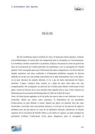 L’enlèvement des épaves
RESUME
De très nombreuses épaves jonchent les mers. Si beaucoup restent ignorées, certaines
sont problématiques en raison dans leur dangerosité pour la navigation ou l’environnement.
Les nombreux sinistres consécutifs à la présence d’épaves ont poussé le centre de gravité du
droit de la protection de l’intérêt particulier du propriétaire, vers la sauvegarde de l’intérêt
général. Cette sauvegarde passe par l’enlèvement des épaves dangereuses. Les Etats dotés de
façades maritimes sont donc confrontés à d’importants problèmes auxquels ils doivent
répondre au cas par cas sans grande concertation sur le plan international. Face à une épave,
on ne peut raisonner de manière abstraite, il n’y a pas de statut international de l’épave
maritime. L’épave s’analyse donc comme un « objet de droit situé » dans une mer
compartimentée. Par conséquent, les pouvoirs de la France pour obtenir l’enlèvement d’une
épave varient en fonction de la zone maritime dans laquelle elle se situe. Cette variation est
déterminée par la convention de Montégo Bay de 1982 sur le droit de la mer.
Ainsi, la France pourra appliquer sa loi de police des épaves dans sa mer intérieure et sa mer
territoriale. Quant aux autres zones maritimes, la délimitation de ses possibilités
d’intervention est plus délicate à cerner. Quand une épave est présente hors des eaux
territoriales, c'est-à-dire sans souveraineté exclusive, il n’est pas en son pouvoir de régler le
problème posé par des épaves en vertu de sa législation nationale. Néanmoins, la récente
signature de la convention de Nairobi offrira, à son entrée en vigueur, un cadre juridique lui
permettant d’obtenir l’enlèvement d’une épave dangereuse pour la navigation et
141
 