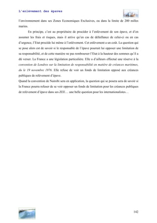 L’enlèvement des épaves
l’environnement dans ses Zones Economiques Exclusives, ou dans la limite de 200 milles
marins.
En principe, c’est au propriétaire de procéder à l’enlèvement de son épave, et d’en
assumer les frais et risques, mais il arrive qu’en cas de défaillance de celui-ci ou en cas
d’urgence, l’Etat procède lui même à l’enlèvement. Cet enlèvement a un coût. La question qui
se pose alors est de savoir si le responsable de l’épave pourrait lui opposer une limitation de
sa responsabilité, et de cette manière ne pas rembourser l’Etat à la hauteur des sommes qu’il a
dû verser. La France a une législation particulière. Elle a d’ailleurs effectué une réserve à la
convention de Londres sur la limitation de responsabilité en matière de créances maritimes,
du le 19 novembre 1976. Elle refuse de voir un fonds de limitation opposé aux créances
publiques de relèvement d’épave.
Quand la convention de Nairobi sera en application, la question qui se posera sera de savoir si
la France pourra refuser de se voir opposer un fonds de limitation pour les créances publiques
de relèvement d’épave dans ses ZEE… une belle question pour les internationalistes…
142
 