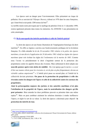L’enlèvement des épaves
Les épaves sont un danger pour l’environnement. Elles présentent un risque de
pollution. On se souvient de l’Olympic Bravery, échoué en 1976 dans les eaux françaises,
qui s’étant brisé avait perdu 1200 tonnes de brut23
.
La terrible marée noire provoquée par le naufrage du pétrolier Erika le 11 décembre 1999,
restera également présente dans toutes les mémoires. En ANNEXE 2 une présentation de
cette catastrophe.
C) De la sauvegarde des intérêts particuliers à celle de l’intérêt général
Le droit des épaves est une bonne illustration de l’imprégnation historique du droit
maritime24
. En effet ce régime a survécu aux bouleversements juridiques de la révolution
française. Il a fallu attendre la loi du 24 novembre 1961 relative à la police des épaves
maritimes, et son décret d’application du 24 décembre 1961 relatif au régime des épaves
maritimes pour voir évoluer les règles de l’ordonnance de la marine de 1681. Comme
nous l’avons vu précédemment le droit s’inquiétait surtout de la protection des
propriétaires contre les appétits féroces des riverains. Mais subitement le droit adopte une
nouvelle posture après trois siècles de stabilité. On s’est aperçu que le navire « a cessé
d’être une manne céleste pour les riverains et, est de plus en plus fréquemment, devenu un
véritable cadeau empoisonné25
». L’intérêt privé passe au second plan, et l’intérêt de la
collectivité devient prioritaire. On passe de la protection du propriétaire à celle des
riverains contre les dangers de l’épave et celle de la collectivité contre les carences du
propriétaire.
Ainsi la préoccupation majeure des juristes et des autorités maritimes n’est plus
l’attribution de la propriété de l’épave, mais la neutralisation des dangers qu’elle
peut présenter. Bien entendu les deux problèmes peuvent se présenter dans une même
espèce26
. Mais on peut combiner aisément les solutions destinées à rendre inoffensive
l’épave, et régler le sort de sa valeur. Le droit des épaves a désormais pour objectif : la
protection des intérêts de tous.
23
http://www.bretagne-environnement.org
24
A.VIALARD, DROIT MARITIME, collection droit fondamental, Presse Universitaire de France, édition
1997, p244.
25
Expression emprunté à VIALARD
26
v. J.-Cl. COM., du Pontavice, fasc. 1140, n° 48.
15
 