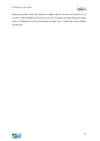 L’enlèvement des épaves
battant son pavillon. Nous nous bornerons à rappeler que la convention de Bruxelles de 29
novembre 1969 complétée par un protocole de 1973 reconnait aux Etats menacés de façon
grave et imminente un droit d’intervention en haute mer à l’égard des navires battant
pavillon tiers.
18
 