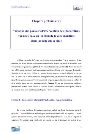 L’enlèvement des épaves
Chapitre préliminaire :
variation des pouvoirs d’intervention des Etats côtiers
sur une épave en fonction de la zone maritime
dans laquelle elle se situe
A l’heure actuelle il n’existe pas de statut international de l’épave maritime. Il faut
entendre par là qu’aucune convention internationale n’offre un panel de solutions pour
l’ensemble des épaves susceptibles d’être rencontrées en mer (Section 1). Ainsi, il n’existe
pas UNE épave maritime, mais des épaves maritimes. On ne peut raisonner de manière
abstraite face à une épave, il faut au contraire l’analyser concrètement, réfléchir au cas par
cas. L’épave va se situer dans une zone particulière, et présenter un risque particulier
(pour la navigation, ou pour l’environnement). L’épave apparait donc comme un « objet de
droit situé » dans une mer compartimentée (Section 2), et les instruments juridiques
permettant à un Etat côtier tel que la France d’obtenir l’enlèvement d’une épave varieront
en fonction de la zone maritime dans laquelle l’épave se situe.
Section 1 - l’absence de statut international de l’épave maritime
Le régime juridique des épaves maritimes traduit une lente érosion du droit de
propriété. Cette évolution est rythmée par les sinistres consécutifs aux épaves. L’intérêt
général devient la priorité, sans nier pour autant le propriétaire. Mais qu’il s’agisse de
supprimer les dangers que représente une épave, ou de la protéger, on assiste à une
19
 