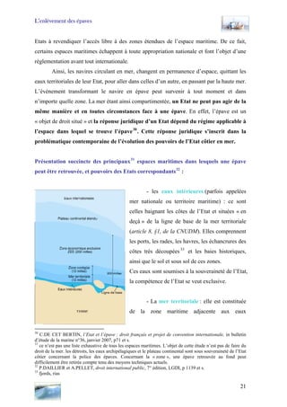 L’enlèvement des épaves
Etats à revendiquer l’accès libre à des zones étendues de l’espace maritime. De ce fait,
certains espaces maritimes échappent à toute appropriation nationale et font l’objet d’une
règlementation avant tout internationale.
Ainsi, les navires circulant en mer, changent en permanence d’espace, quittant les
eaux territoriales de leur Etat, pour aller dans celles d’un autre, en passant par la haute mer.
L’évènement transformant le navire en épave peut survenir à tout moment et dans
n’importe quelle zone. La mer étant ainsi compartimentée, un Etat ne peut pas agir de la
même manière et en toutes circonstances face à une épave. En effet, l’épave est un
« objet de droit situé » et la réponse juridique d’un Etat dépend du régime applicable à
l’espace dans lequel se trouve l’épave30
. Cette réponse juridique s’inscrit dans la
problématique contemporaine de l’évolution des pouvoirs de l’Etat côtier en mer.
Présentation succincte des principaux31
espaces maritimes dans lesquels une épave
peut être retrouvée, et pouvoirs des Etats correspondants32
:
- les eaux intérieures (parfois appelées
mer nationale ou territoire maritime) : ce sont
celles baignant les côtes de l’Etat et situées « en
deçà » de la ligne de base de la mer territoriale
(article 8, §1, de la CNUDM). Elles comprennent
les ports, les rades, les havres, les échancrures des
côtes très découpées33
et les baies historiques,
ainsi que le sol et sous sol de ces zones.
Ces eaux sont soumises à la souveraineté de l’Etat,
la compétence de l’Etat se veut exclusive.
- La mer territoriale : elle est constituée
de la zone maritime adjacente aux eaux
30
C.DE CET BERTIN, l’Etat et l’épave : droit français et projet de convention internationale, in bulletin
d’étude de la marine n°36, janvier 2007, p71 et s.
31
ce n’est pas une liste exhaustive de tous les espaces maritimes. L’objet de cette étude n’est pas de faire du
droit de la mer. les détroits, les eaux archipélagiques et le plateau continental sont sous souveraineté de l’Etat
côtier concernant la police des épaves. Concernant la « zone », une épave retrouvée au fond peut
difficilement être retirée compte tenu des moyens techniques actuels.
32
P.DAILLIER et A.PELLET, droit international public, 7° édition, LGDI, p 1139 et s.
33
fjords, rias
21
 