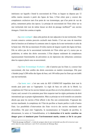 L’enlèvement des épaves
intérieures sur laquelle s’étend la souveraineté de l’Etat, sa largeur ne dépasse pas 12
milles marins mesurés à partir des lignes de base. L’Etat côtier peut y exercer des
compétences exclusives tant d’un point de vue économique, que d’un point de vue de
police, notamment police des épaves. Le principe de souveraineté de l’Etat côtier sur sa
mer territoriale doit tout de même laisser un droit de passage inoffensif34
aux navires
étrangers. Il doit être continu et rapide.
- La zone contiguë : dans cette portion de mer adjacente à la mer territoriale, l’Etat
riverain conserve certains pouvoirs exclusifs mais limités. C’est une zone de transition
dont la fonction est d’atténuer le contraste entre le régime de la mer territoriale et celui de
la haute mer. Elle fait au maximum 24 miles marins de largeur à partir des lignes de base.
Elle ne relève pas de la souveraineté territoriale de l’Etat côtier qui n’y exerce pas sa
juridiction, ni même des droits souverains. L’Etat dispose seulement de compétences
rigoureusement fonctionnelles de prévention ou de répression des infractions commises
dans les espaces placés sous sa souveraineté.
- La Zone Economique Exclusive : elle n’autorise pas les Etats à y exercer leur
souveraineté, elle leur confère des droits souverains en matière économique. Elle peut
s’étendre jusqu’à 200 milles des lignes de base, soit 188 milles pour les Etats qui ont établi
une mer territoriale.
- La haute mer : c’est une sorte de RES COMMUNIS imparfaite dont tout le
monde peut jouir sans se l’approprier. La règle de base est celle de la liberté. La
compétence de l’Etat sur les navires battant son pavillon est à la fois plénière et exclusive :
il peut, seul, recourir à la contrainte pour faire respecter tant les règles pertinentes du droit
international que sa propre réglementation. Mais ce principe ne revêt toutefois un caractère
absolu que pour les navires d’Etat affecté à des fins non commerciales. S’agissant des
navires marchands, la compétence de l’Etat du pavillon se heurte parfois à celle d’autres
Etats. Les possibilités d’intervention des Etats vis-à-vis des navires marchands sont
diversifiées. On peut citer l’approche, la reconnaissance et l’enquête de pavillon, le
déroutement, la saisie et l’immobilisation, et la destruction si le navire constitue un
danger grave et imminent pour l’environnement marin, comme ce fut le cas pour
34
Droit de passage inoffensif : « le fait de naviguer dans la mer territoriale aux fins de la traverser sans
entrer dans les eaux intérieure » (art 18 §1 convention de Montego Bay).
22
 