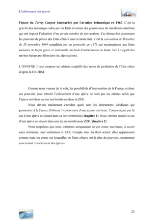 L’enlèvement des épaves
l’épave du Torrey Canyon bombardée par l’aviation britannique en 1967. C’est la
gravité des dommages subis par les Etats riverains des grands axes de circulation maritime
qui ont imposé l’adoption d’un certain nombre de conventions. Ces démarches accentuent
les pouvoirs de police des Etats côtiers dans la haute mer. c’est la convention de Bruxelles
de 29 novembre 1969 complétée par un protocole de 1973 qui reconnaissent aux Etats
menacés de façon grave et imminente un droit d’intervention en haute mer à l’égard des
navires battant pavillon tiers (ex. destruction).
L’ANNEXE 3 vous propose un schéma simplifié des zones de juridiction de l’Etat côtier
d’après la CNUDM.
Comme nous venons de le voir, les possibilités d’intervention de la France, et donc
ses pouvoirs pour obtenir l’enlèvement d’une épave ne sont pas les mêmes selon que
l’épave soit dans sa mer territoriale ou dans sa ZEE.
Nous devons maintenant chercher quels sont les instruments juridiques qui
permettent à la France d’obtenir l’enlèvement d’une épave maritime. Commençons par le
cas d’une épave se situant dans sa mer territoriale (chapitre 1). Nous verrons ensuite le cas
d’une épave se situant dans une de ses nombreuses ZZE (chapitre 2).
Nous rappelons que nous traiterons uniquement de ces zones maritimes, à savoir
eaux intérieure, mer territoriale et ZEE. Compte tenu du droit actuel, elles apparaissent
comme étant les zones sur lesquelles les Etats côtiers ont le plus de pouvoirs, notamment
concernant l’enlèvement des épaves.
23
 