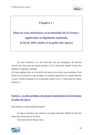 L’enlèvement des épaves
Chapitre 1 :
Dans les eaux intérieures et territoriales de la France :
application sa législation nationale,
la loi de 1961 relative à la police des épaves
Les eaux intérieures et la mer territoriale sont une prolongation du territoire
terrestre d’un Etat ayant une façade maritime. C’est la raison pour laquelle il peut faire
appliquer sa législation nationale.
La France applique donc sa loi de police des épaves sur ces deux zones maritimes. Nous
devons à la fois étudier le cadre juridique et le champ d’application de ce régime (Section
1), puis s’attarder longuement sur la procédure menant in fine à l’enlèvement de l’épave
(Section 2).
Section 1 – le cadre juridique et le champ d’application de la loi française
de police des épaves
Sous-Section 1 - cadre juridique français
Les épaves maritimes sont soumises à un régime spécifique différent de celui des
autres épaves (terrestres ou fluviales).
Il est inscrit en droit français dans :
24
 