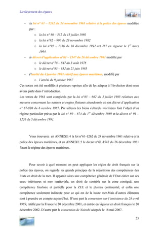 L’enlèvement des épaves
- la loi n° 61 – 1262 du 24 novembre 1961 relative à la police des épaves modifiée
par :
o la loi n° 80 – 532 du 15 juillet 1980
o la loi n°82 – 990 du 23 novembre 1982
o la loi n°92 – 1336 du 16 décembre 1992 art 287 en vigueur le 1er
mars
1994
- le décret d’application n°61 – 1547 du 26 décembre 1961 modifié par
o le décret n°78 – 847 du 3 août 1978
o le décret n°85 – 632 du 21 juin 1985
- l’arrêté du 4 janvier 1965 relatif aux épaves maritimes, modifié par
o l’arrêté du 9 janvier 1987
Ces textes ont été modifiés à plusieurs reprises afin de les adapter à l’évolution dont nous
avons parlé dans l’introduction.
Les textes de 1961 sont complétés par la loi n°85 – 662 du 3 juillet 1985 relatives aux
mesures concernant les navires et engins flottants abandonnés et son décret d’application
n° 87-830 du 6 octobre 1987. Par ailleurs les biens culturels maritimes font l’objet d’un
régime particulier prévu par la loi n° 89 – 874 du 1er
décembre 1989 et le décret n° 91 –
1226 du 5 décembre 1991.
Vous trouverez en ANNEXE 4 la loi n°61-1262 du 24 novembre 1961 relative à la
police des épaves maritimes, et en ANNEXE 5 le décret n°61-1547 du 26 décembre 1961
fixant le régime des épaves maritimes.
Pour savoir à quel moment on peut appliquer les règles de droit français sur la
police des épaves, on regarde les grands principes de la répartition des compétences des
Etats en droit de la mer. Il apparait alors une compétence générale de l’Etat côtier sur ses
eaux intérieures et mer territoriale, un droit de contrôle sur la zone contiguë, une
compétence finalisée et partielle pour la ZEE et le plateau continental, et enfin une
compétence seulement indirecte pour ce qui est de la haute mer.Mais d’autres éléments
sont à prendre en compte aujourd'hui. D’une part la convention sur l’assistance du 28 avril
1989, ratifié par la France le 20 décembre 2001, et entrée en vigueur en droit français le 20
décembre 2002. D’autre part la convention de Nairobi adoptée le 18 mai 2007.
25
 