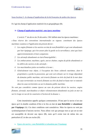 L’enlèvement des épaves
Sous-Section 2 - le champ d’application de la loi française de police des épaves
Il s’agit du champ d’application matériel (A) et géographique (B).
A- Champ d’application matériel : une épave maritime
L’article 1er
du décret du 26 décembre 1961 définit ainsi les épaves maritimes :
« Sous réserve des conventions internationales en vigueur, constituent des épaves
maritimes soumises à l'application du présent décret :
1. Les engins flottants et les navires en état de non-flottabilité et qui sont abandonnés
par leur équipage, qui n'en assure plus la garde ou la surveillance, ainsi que leurs
approvisionnements et leurs cargaisons.
2. Les aéronefs abandonnés en état d'innavigabilité ;
3. Les embarcations, machines, agrès, ancres chaînes, engins de pêche abandonnés et
les débris des navires et des aéronefs ;
4. Les marchandises jetées ou tombées à la mer ;
5. Généralement tous objets, à l'exception des biens culturels maritimes, dont le
propriétaire a perdu la possession, qui sont soit échoués sur le rivage dépendant
du domaine public maritime, soit trouvés flottants ou tirés du fond de la mer dans
les eaux territoriales ou trouvés flottants ou tirés du fond en haute mer et ramenés
dans les eaux territoriales ou sur le domaine public maritime.
Ne sont pas considérés comme épaves au sens du présent décret les navires, engins
flottants, aéronefs, marchandises et objets volontairement abandonnés ou jetés en mer ou
sur le rivage en vue de les soustraire à l'action de la douane ».
Cette énumération appelle quelques commentaires. D’une part le navire n’est une
épave qu’à la double condition d’être à la fois en état de non flottabilité et abandonné
par l’équipage (A). Ces deux conditions sont cumulatives. Mais les épaves ne sont pas
systématiquement d’anciens navires. Nous allons voir que presque tout ce qui est en mer
est susceptible de devenir une épave (B), mais qu’il existe tout de même des cas
particuliers (C) et des cas exclus (D).
a. Epave de navire : non flottabilité et abandon par l’équipage
26
 