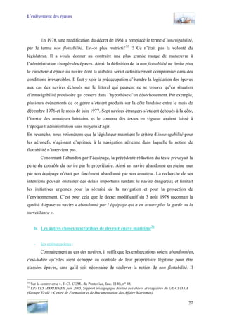 L’enlèvement des épaves
En 1978, une modification du décret de 1961 a remplacé le terme d’innavigabilité,
par le terme non flottabilité. Est-ce plus restrictif 35
? Ce n’était pas la volonté du
législateur. Il a voulu donner au contraire une plus grande marge de manœuvre à
l’administration chargée des épaves. Ainsi, la définition de la non flottabilité ne limite plus
le caractère d’épave au navire dont la stabilité serait définitivement compromise dans des
conditions irréversibles. Il faut y voir la préoccupation d’étendre la législation des épaves
aux cas des navires échoués sur le littoral qui peuvent ne se trouver qu’en situation
d’innavigabilité provisoire qui cessera dans l’hypothèse d’un déséchouement. Par exemple,
plusieurs évènements de ce genre s’étaient produits sur la côte landaise entre le mois de
décembre 1976 et le mois de juin 1977. Sept navires étrangers s’étaient échoués à la côte,
l’inertie des armateurs lointains, et le contenu des textes en vigueur avaient laissé à
l’époque l’administration sans moyens d’agir.
En revanche, nous retiendrons que le législateur maintient le critère d’innavigabilité pour
les aéronefs, s’agissant d’aptitude à la navigation aérienne dans laquelle la notion de
flottabilité n’intervient pas.
Concernant l’abandon par l’équipage, la précédente rédaction du texte prévoyait la
perte du contrôle du navire par le propriétaire. Ainsi un navire abandonné en pleine mer
par son équipage n’était pas forcément abandonné par son armateur. La recherche de ses
intentions pouvait entrainer des délais importants rendant le navire dangereux et limitait
les initiatives urgentes pour la sécurité de la navigation et pour la protection de
l’environnement. C’est pour cela que le décret modificatif du 3 août 1978 reconnait la
qualité d’épave au navire « abandonné par l’équipage qui n’en assure plus la garde ou la
surveillance ».
b. Les autres choses susceptibles de devenir épave maritime36
- les embarcations :
Contrairement au cas des navires, il suffit que les embarcations soient abandonnées,
c'est-à-dire qu’elles aient échappé au contrôle de leur propriétaire légitime pour être
classées épaves, sans qu’il soit nécessaire de soulever la notion de non flottabilité. Il
35
Sur la controverse v. J.-Cl. COM., du Pontavice, fasc. 1140, n° 48.
36
EPAVES MARITIMES, juin 2005, Support pédagogique destiné aux élèves et stagiaires du GE-CFDAM
(Groupe Ecole – Centre de Formation et de Documentation des Affaire Maritimes).
27
 