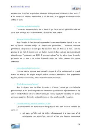 L’enlèvement des épaves
demeure tout de même un problème, comment distinguer une embarcation d’un navire ?
C’est semble-t-il affaire d’appréciation et de bon sens, en s’appuyant notamment sur le
critère de taille.
- machines, agrès (abandonnés)
Ce sont les parties arrachées par la mer à ce qui fut un navire, après dislocation au
cours d’un naufrage ou d’un échouement, l’état de bris étant certain.
- ancres et chaînes (abandonnées)
Sous l’empire de l’ancienne règlementation, les ancres retirées du fond de la mer en
tant qu’épaves faisaient l’objet de dispositions particulières : l’inventeur devenait
propriétaire lorsqu’elles n’avaient pas été réclamées dans un délai de 2 mois. Dans la
pratique il en était de même pour les chaînes même si elles n’étaient pas nommément
désignées par l’ordonnance de 1681. Il convient aujourd’hui de rejeter toute demande
présentées en ce sens et de traiter désormais ancres et chaînes comme des épaves
ordinaires.
- engins de pêche (abandonnés) :
Le texte précise bien que sont épaves les engins de pêche « abandonnés », ce qui
écarte, en principe, les engins marqués qui ne cessent d’appartenir à leur propriétaire
légitime, même si celui-ci en a perdu momentanément le contrôle.
- débris de navire et d’aéronef
Sont des épaves tous les débris de navire et d’aéronef, autres que ceux indiqués
précédemment. Cette précision permet de comprendre que le navire déjà abandonné et en
état de non flottabilité lorsqu’il subsiste entier, ne cesse d’engendrer lui-même des épaves
en toutes ses parties dispersées après dislocation et bris, sans la moindre exception.
- Les marchandises jetées ou tombées à la mer
Ce sont sûrement des marchandises transportées à bord d’un navire et séparées de
celui-ci :
o soit parce qu’elles ont été jetées volontairement à la mer, mais c’est
relativement rare aujourd'hui, autrefois c’était plus fréquent notamment
28
 