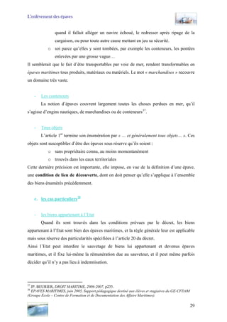 L’enlèvement des épaves
quand il fallait alléger un navire échoué, le redresser après ripage de la
cargaison, ou pour toute autre cause mettant en jeu sa sécurité.
o soi parce qu’elles y sont tombées, par exemple les conteneurs, les pontées
enlevées par une grosse vague…
Il semblerait que le fait d’être transportables par voie de mer, rendent transformables en
épaves maritimes tous produits, matériaux ou matériels. Le mot « marchandises » recouvre
un domaine très vaste.
- Les conteneurs
La notion d’épaves couvrent largement toutes les choses perdues en mer, qu’il
s’agisse d’engins nautiques, de marchandises ou de conteneurs37
.
- Tous objets
L’article 1er
termine son énumération par « … et généralement tous objets… ». Ces
objets sont susceptibles d’être des épaves sous réserve qu’ils soient :
o sans propriétaire connu, au moins momentanément
o trouvés dans les eaux territoriales
Cette dernière précision est importante, elle impose, en vue de la définition d’une épave,
une condition de lieu de découverte, dont on doit penser qu’elle s’applique à l’ensemble
des biens énumérés précédemment.
c. les cas particuliers38
- les biens appartenant à l’Etat
Quand ils sont trouvés dans les conditions prévues par le décret, les biens
appartenant à l’Etat sont bien des épaves maritimes, et la règle générale leur est applicable
mais sous réserve des particularités spécifiées à l’article 20 du décret.
Ainsi l’Etat peut interdire le sauvetage de biens lui appartenant et devenus épaves
maritimes, et il fixe lui-même la rémunération due au sauveteur, et il peut même parfois
décider qu’il n’y a pas lieu à indemnisation.
37
JP. BEURIER, DROIT MARITIME, 2006-2007, p233.
38
EPAVES MARITIMES, juin 2005, Support pédagogique destiné aux élèves et stagiaires du GE-CFDAM
(Groupe Ecole – Centre de Formation et de Documentation des Affaire Maritimes).
29
 