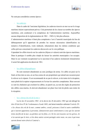 L’enlèvement des épaves
Ne sont pas considérées comme épaves :
- les cadavres
Dans le cadre de l’ancienne législation, les cadavres trouvés en mer ou sur le rivage
maritime étaient expressément prévus. Cela permettait de les classer au nombre des épaves
maritimes, cela conduisait à la compétence de l’administration maritime. Aujourd'hui
aucune disposition de la réglementation de 1961 – 1965 n’y fait plus allusion.
L’administration maritime n’étant plus compétente c’est à l’autorité municipale du lieu de
débarquement qu’il appartient de prendre les mesure nécessaires (identification ou
tentative d’identification, visite médicale, inhumation) dans les mêmes conditions que
celles prévues concernant les cadavres découverts sur la voie publique.
Cependant les effets trouvés sur les cadavres (bijoux et valeurs) sont des épaves maritimes.
Dans la pratique il semble plus simple de laisser les autorités municipales s’en occuper.
Dans le cas vraiment exceptionnel ou le sauveteur d’un cadavre réclamerait rémunération
il serait fait application du décret de 1961.
- les câbles télégraphiques
Ils sont rarement abandonnés au sens juridique du terme. Un câble est posé sur le
fond, en bon état ou non, en un lieu connu de son propriétaire qui attend une occasion pour
le relever ou le réparer. Il est recommandé de ne pas le relever, ni de tenter de le récupérer,
mais plutôt de le repérer soigneusement et d’aviser les autorités compétentes. Bien souvent
se sont les chalutiers qui crochent les câbles, en pareil cas, au non des règles de protection
des câbles sous-marins, ils doivent abandonner sur place leur trait de pêche sans tenter de
le récupérer.
- les « choses du crû de la mer »
La loi du 24 novembre 1961 et le décret du 26 décembre 1961 qui ont abrogé les
titre IX du livre IV de l’ordonnance d’août 1681, ont laissé toutefois subsister l’article 29 :
« les choses du crû de la mer, comme ambre, corail, poissons à lard et autre semblables
qui n’auront appartenu à personne, demeureront aussi entièrement à ceux qui les auront
tirées du flot de la mer, ou pêchées sur les flots, et s’ils les ont trouvées sur les grèves, ils
n’en auront que le tiers, et les deux autres seront partagés entre nous, ou ceux à qui nous
auront donné notre droit et l’amiral ».
31
 