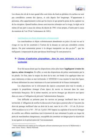 L’enlèvement des épaves
Les choses du crû de la mer quand elles sont tirées du fond ou pêchées à la surface ne sont
pas considérées comme des épaves, et cela depuis fort longtemps. N’appartenant à
personne, elles appartiennent à celui qui les trouve et qui prend la peine de les capturer ou
de les récupérer. Quand lesdites choses sont trouvées échouées sur le rivage, la règle est la
même (d’une part à cause du silence du décret de 1961 à leur propos, d’autre part à cause
du maintien de l’art 29 de l’ordonnance de 1681).
- marchandises ou objets abandonnés volontairement
Les marchandises et objets volontairement abandonnés ou jetés à la mer ou sur le
rivage en vue de les soustraire à l’action de la douane ne sont pas considérés comme
épaves. On peut notamment penser à la drogue transportée sur des go-fast41
, que les
trafiquants s’empressent de jeter par-dessus bord lorsqu’ils sont poursuivis.
B- Champs d’application géographique : dans les eaux intérieures et la mer
territoriale
Il ne fait aucun doute que les dispositions citées plus haut s’appliquent à toutes les
épaves, même étrangères. En effet, ce sont des dispositions de police sanctionnées par la
loi pénale. Un Etat, dans le respect du droit de la mer, est fondé à les appliquer dans ses
eaux intérieures et dans sa mer territoriale. L’ANNEXE 6 vous montre le tracé des lignes
de bases délimitant les eaux intérieures et la mer territoriale de la France (métropole).
Les dispositions sur le relèvement des épaves concernent ainsi tout le monde, y
compris le propriétaire étranger d’une épave de navire se trouvant dans les eaux
territoriales françaises. De la même manière, un navire étranger qui découvre une épave
dans ces eaux a l’obligation de prévenir l’administration française.
Une difficulté se présente pour les navires en passage inoffensif dans la mer
territoriale. L’obligation de notifier la découverte d’une épave pourrait aller à l’encontre du
droit de passage inoffensif cher au droit de la mer. mais la loi n°96 – 151 du 26 février
1996 modifiant la loi n°83 – 581 du 5 juillet 1983 impose au capitaine d’un navire étranger
de notifier aux affaires maritimes tout évènement de mer entrainant la perte ou risque de
perte de marchandises dangereuses, susceptible de constituer un danger pour la sécurité de
la navigation ou la préservation de l’environnement.
41
Petite embarcation très rapide que les trafiquants utilisent notamment pour traverser la Méditerranée à
toute vitesse. Source : Marine Nationale
32
 