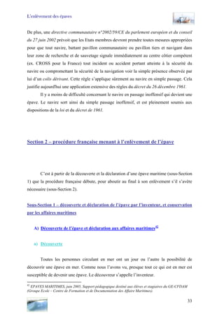 L’enlèvement des épaves
De plus, une directive communautaire n°2002/59/CE du parlement européen et du conseil
du 27 juin 2002 prévoit que les Etats membres devront prendre toutes mesures appropriées
pour que tout navire, battant pavillon communautaire ou pavillon tiers et navigant dans
leur zone de recherche et de sauvetage signale immédiatement au centre côtier compétent
(ex. CROSS pour la France) tout incident ou accident portant atteinte à la sécurité du
navire ou compromettant la sécurité de la navigation voir la simple présence observée par
lui d’un colis dérivant. Cette règle s’applique sûrement au navire en simple passage. Cela
justifie aujourd'hui une application extensive des règles du décret du 26 décembre 1961.
Il y a moins de difficulté concernant le navire en passage inoffensif qui devient une
épave. Le navire sort ainsi du simple passage inoffensif, et est pleinement soumis aux
dispositions de la loi et du décret de 1961.
Section 2 – procédure française menant à l’enlèvement de l’épave
C’est à partir de la découverte et la déclaration d’une épave maritime (sous-Section
1) que la procédure française débute, pour aboutir au final à son enlèvement s’il s’avère
nécessaire (sous-Section 2).
Sous-Section 1 – découverte et déclaration de l’épave par l’inventeur, et conservation
par les affaires maritimes
A) Découverte de l’épave et déclaration aux affaires maritimes42
a) Découverte
Toutes les personnes circulant en mer ont un jour ou l’autre la possibilité de
découvrir une épave en mer. Comme nous l’avons vu, presque tout ce qui est en mer est
susceptible de devenir une épave. Le découvreur s’appelle l’inventeur.
42
EPAVES MARITIMES, juin 2005, Support pédagogique destiné aux élèves et stagiaires du GE-CFDAM
(Groupe Ecole – Centre de Formation et de Documentation des Affaire Maritimes).
33
 