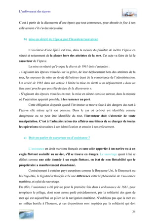 L’enlèvement des épaves
C’est à partir de la découverte d’une épave que tout commence, pour aboutir in fine à son
enlèvement s’il s’avère nécessaire.
b) mise en sûreté de l’épave par l’inventeur/sauveteur
L’inventeur d’une épave est tenu, dans la mesure du possible de mettre l’épave en
sûreté et notamment de la placer hors des atteintes de la mer. Cet acte va faire de lui le
sauveteur de l’épave.
La mise en sûreté qu’évoque le décret de 1961 doit s’entendre :
- s’agissant des épaves trouvées sur la grève, de leur déplacement hors des atteintes de la
mer, les mesures de mise en sûreté définitives étant de la compétence de l’administration.
Un arrêté de 1965 dans son article 1 limite la mise en sûreté à un déplacement « dans un
lieu aussi proche que possible du lieu de la découverte ».
- S’agissant des épaves trouvées en mer, la mise en sûreté consiste surtout, dans la mesure
où l’opération apparait possible, à les ramener au port.
Cette obligation disparait quand l’inventeur se trouve face à des dangers dus tant à
l’épave elle même qu’à son contenu. Dans le cas où celle-ci est identifiée comme
dangereuse ou ne peut être identifiée du tout, l’inventeur doit s’abstenir de toute
manipulation. C’est à l’administration des affaires maritimes de se charger de toutes
les opérations nécessaires à son identification et ensuite à son enlèvement.
c) Doit-on parler de sauvetage ou d’assistance ?
L’assistance en droit maritime français est une aide apportée à un navire ou à un
engin flottant assimilé au navire, s’il se trouve en danger. Le sauvetage quant à lui se
définit comme une aide donnée à un engin flottant, en état de non flottabilité que le
propriétaire a manifestement abandonné.
Contrairement à certains pays européens comme le Royaume-Uni, le Danemark ou
les Pays-Bas, le législateur français crée une différence entre le phénomène de l’assistance
maritime, et celui du sauvetage.
En effet, l’assistance a été prévue pour la première fois dans l’ordonnance de 1681, pour
remplacer le pillage, dont nous avons parlé précédemment, par la solidarité des gens de
mer qui est aujourd'hui un pilier de la navigation maritime. N’oublions pas que la mer est
un milieu hostile à l’homme, et ces dispositions sont inspirées par la solidarité qui doit
34
 