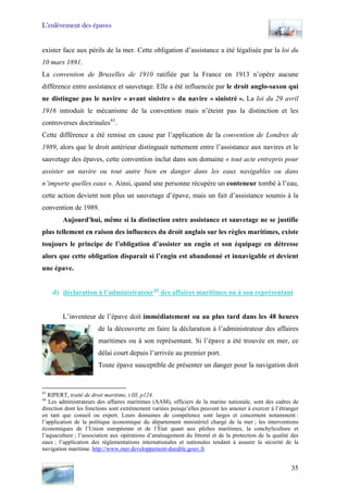 L’enlèvement des épaves
exister face aux périls de la mer. Cette obligation d’assistance a été légalisée par la loi du
10 mars 1891.
La convention de Bruxelles de 1910 ratifiée par la France en 1913 n’opère aucune
différence entre assistance et sauvetage. Elle a été influencée par le droit anglo-saxon qui
ne distingue pas le navire « avant sinistre » du navire « sinistré ». La loi du 29 avril
1916 introduit le mécanisme de la convention mais n’éteint pas la distinction et les
controverses doctrinales43
.
Cette différence a été remise en cause par l’application de la convention de Londres de
1989, alors que le droit antérieur distinguait nettement entre l’assistance aux navires et le
sauvetage des épaves, cette convention inclut dans son domaine « tout acte entrepris pour
assister un navire ou tout autre bien en danger dans les eaux navigables ou dans
n’importe quelles eaux ». Ainsi, quand une personne récupère un conteneur tombé à l’eau,
cette action devient non plus un sauvetage d’épave, mais un fait d’assistance soumis à la
convention de 1989.
Aujourd'hui, même si la distinction entre assistance et sauvetage ne se justifie
plus tellement en raison des influences du droit anglais sur les règles maritimes, existe
toujours le principe de l’obligation d’assister un engin et son équipage en détresse
alors que cette obligation disparait si l’engin est abandonné et innavigable et devient
une épave.
d) déclaration à l’administrateur44
des affaires maritimes ou à son représentant
L’inventeur de l’épave doit immédiatement ou au plus tard dans les 48 heures
de la découverte en faire la déclaration à l’administrateur des affaires
maritimes ou à son représentant. Si l’épave a été trouvée en mer, ce
délai court depuis l’arrivée au premier port.
Toute épave susceptible de présenter un danger pour la navigation doit
43
RIPERT, traité de droit maritime, t.III, p124.
44
Les administrateurs des affaires maritimes (AAM), officiers de la marine nationale, sont des cadres de
direction dont les fonctions sont extrêmement variées puisqu’elles peuvent les amener à exercer à l’étranger
en tant que conseil ou expert. Leurs domaines de compétence sont larges et concernent notamment :
l’application de la politique économique du département ministériel chargé de la mer ; les interventions
économiques de l’Union européenne et de l’État quant aux pêches maritimes, la conchyliculture et
l’aquaculture ; l’association aux opérations d’aménagement du littoral et de la protection de la qualité des
eaux ; l’application des réglementations internationales et nationales tendant à assurer la sécurité de la
navigation maritime. http://www.mer.developpement-durable.gouv.fr
35
 