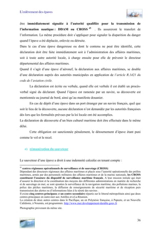 L’enlèvement des épaves
être immédiatement signalée à l’autorité qualifiée pour la transmission de
l’information nautique : DDAM ou CROSS 45
. Ils assureront le transfert de
l’information. La même procédure doit s’appliquer pour signaler la disparition du danger
quand l’épave a été déplacée, enlevée ou détruite.
Dans le cas d’une épave dangereuse ou dont le contenu ne peut être identifié, cette
déclaration doit être faite immédiatement soit à l’administration des affaires maritimes,
soit à toute autre autorité locale, à charge ensuite pour elle de prévenir le directeur
départemental des affaires maritimes.
Quand il s’agit d’une épave d’aéronef, la déclaration aux affaires maritimes, se double
d’une déclaration auprès des autorités municipales en application de l’article R.1421 du
code de l’aviation civile.
La déclaration est écrite ou verbale, quand elle est verbale il est établi un procès-
verbal signé du déclarant. Quand l’épave est ramenée par un navire, sa découverte est
mentionnée au journal de bord, ainsi qu’au manifeste douanier.
En cas de dépôt d’une épave dans un port étranger par un navire français, quel que
soit le lieu de la découverte, aucune déclaration n’est demandée par les autorités françaises
dès lors que les formalités prévues par la loi locale ont été accomplies.
La déclaration de découverte d’un bien culturel maritime doit être effectuée dans le même
délai.
Cette obligation est sanctionnée pénalement, le détournement d’épave étant puni
comme le vol et le recel.
e) rémunération du sauveteur
Le sauveteur d’une épave a droit à une indemnité calculée en tenant compte :
45
centres régionaux opérationnels de surveillance et de sauvetage (CROSS)
Dépendant des directeurs régionaux des affaires maritimes et placés sous l’autorité opérationnelle des préfets
maritimes, armés par des personnels militaires des affaires maritimes et de la marine nationale, les CROSS
constituent l’ossature du dispositif de surveillance maritime français. A leur mission initiale qui était
d’assurer la direction et la coordination des moyens des différentes administrations en matière de recherche
et de sauvetage en mer, se sont ajoutées la surveillance de la navigation maritime, des pollutions marines, la
police des pêches maritimes, la diffusion de renseignements de sécurité maritime et de réception puis
transmission des alertes ou d’informations liées à la sûreté des navires .
Il existe cinq centres principaux et un centre secondaire répartis sur le littoral métropolitain ainsi que deux
centres principaux en outre-mer aux Antilles et à La Réunion.
La création de deux autres centres dans le Pacifique, un en Polynésie française, à Papeete, et un Nouvelle
Calédonie, à Nouméa, est programmée. http://www.mer.developpement-durable.gouv.fr
Photographie provenant du même site.
36
 