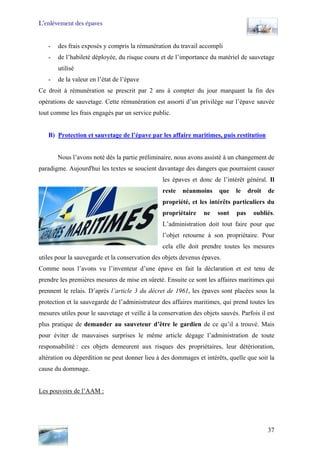 L’enlèvement des épaves
- des frais exposés y compris la rémunération du travail accompli
- de l’habileté déployée, du risque couru et de l’importance du matériel de sauvetage
utilisé
- de la valeur en l’état de l’épave
Ce droit à rémunération se prescrit par 2 ans à compter du jour marquant la fin des
opérations de sauvetage. Cette rémunération est assorti d’un privilège sur l’épave sauvée
tout comme les frais engagés par un service public.
B) Protection et sauvetage de l’épave par les affaire maritimes, puis restitution
Nous l’avons noté dès la partie préliminaire, nous avons assisté à un changement de
paradigme. Aujourd'hui les textes se soucient davantage des dangers que pourraient causer
les épaves et donc de l’intérêt général. Il
reste néanmoins que le droit de
propriété, et les intérêts particuliers du
propriétaire ne sont pas oubliés.
L’administration doit tout faire pour que
l’objet retourne à son propriétaire. Pour
cela elle doit prendre toutes les mesures
utiles pour la sauvegarde et la conservation des objets devenus épaves.
Comme nous l’avons vu l’inventeur d’une épave en fait la déclaration et est tenu de
prendre les premières mesures de mise en sûreté. Ensuite ce sont les affaires maritimes qui
prennent le relais. D’après l’article 3 du décret de 1961, les épaves sont placées sous la
protection et la sauvegarde de l’administrateur des affaires maritimes, qui prend toutes les
mesures utiles pour le sauvetage et veille à la conservation des objets sauvés. Parfois il est
plus pratique de demander au sauveteur d’être le gardien de ce qu’il a trouvé. Mais
pour éviter de mauvaises surprises le même article dégage l’administration de toute
responsabilité : ces objets demeurent aux risques des propriétaires, leur détérioration,
altération ou déperdition ne peut donner lieu à des dommages et intérêts, quelle que soit la
cause du dommage.
Les pouvoirs de l’AAM :
37
 