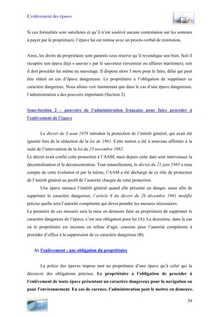 L’enlèvement des épaves
Si ces formalités sont satisfaites et qu’il n’est soulevé aucune contestation sur les sommes
à payer par le propriétaire, l’épave lui est remise avec un procès-verbal de restitution.
Ainsi, les droits du propriétaire sont garantis sous réserve qu’il revendique son bien. Soit il
récupère son épave déjà « sauvée » par le sauveteur (inventeur ou affaires maritimes), soit
il doit procéder lui même au sauvetage. Il dispose alors 3 mois pour le faire, délai qui peut
être réduit en cas d’épave dangereuse. Le propriétaire a l’obligation de supprimer ce
caractère dangereux. Nous allons voir maintenant que dans le cas d’une épave dangereuse,
l’administration a des pouvoirs importants (Section 2).
Sous-Section 2 – pouvoirs de l’administration française pour faire procéder à
l’enlèvement de l’épave
Le décret du 3 aout 1978 introduit la protection de l’intérêt général, qui avait été
ignorée lors de la rédaction de la loi de 1961. Cette notion a été à nouveau affirmée à la
suite de l’intervention de la loi du 23 novembre 1982.
Le décret avait confié cette protection à l’AAM, mais depuis cette date sont intervenues la
décentralisation et la déconcentration. Tout naturellement, le décret du 21 juin 1985 a tenu
compte de cette évolution et par la même, l’AAM a été déchargé de ce rôle de protecteur
de l’intérêt général au profit de l’autorité chargée de cette protection.
Une épave menace l’intérêt général quand elle présente un danger, aussi afin de
supprimer le caractère dangereux, l’article 6 du décret du 26 décembre 1961 modifié
précise quelle sera l’autorité compétente qui devra prendre les mesures nécessaires.
La première de ces mesures sera la mise en demeure faite au propriétaire de supprimer le
caractère dangereux de l’épave, c’est une obligation pour lui (A). La deuxième, dans le cas
où le propriétaire est inconnu ou refuse d’agir, consiste pour l’autorité compétente à
procéder d’office à la suppression de ce caractère dangereux (B).
A) l’enlèvement : une obligation du propriétaire
La police des épaves impose tant au propriétaire d’une épave qu’à celui qui la
découvre des obligations précises. Le propriétaire a l’obligation de procéder à
l’enlèvement de toute épave présentant un caractère dangereux pour la navigation ou
pour l’environnement. En cas de carence, l’administration peut le mettre en demeure.
39
 
