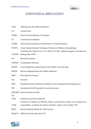 L’enlèvement des épaves
ACRONYMES & ABREVIATIONS
AAM Administrateur des Affaires Maritimes
C.E. Conseil d’Etat
CDMO Centre de Droit Maritime et Océanique
CE Communauté Européenne
CEDRE CEntre de Documentation, de Recherches et d’Expérimentation
CITEPA Centre Interprofessionnel Technique d’Etude de la Pollution Atmosphérique
CNUDM
Convention des Nations-Unis sur le Droit de la Mer, également appelée Convention de
Montego Bay (1982)
CO² Dioxyde de carbone
COMAR Commandants Maritimes
CROSS Centres Régionaux opérationnels de Surveillance et de Sauvetage
DDAM Direction Départementale des Affaires Maritimes
DMF Droit Maritime Français
Fasc Fascicule
HNS Hazardous Noxious Substances (substances nocives potentiellement dangereuses)
IFO Intermediate Fuel Oil (produit de viscosité moyenne
IFREMER Institut Français de la Mer
J.Cl.
COM Jurisclasseur de droit commercial
LLMC
Limitation of Liability for Maritime Claims, convention de Londres sur la limitation de
responsabilité en matière de créances maritimes, signée le 19 novembre 1976
MIES Mission Interministérielle de l’Effet de serre
MteqCO² Millions de tonnes équivalent CO²
4
 