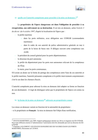 L’enlèvement des épaves
a) quelle est l’autorité compétente pour procéder à la mise en demeure ?47
Le propriétaire de l'épave dangereuse est dans l'obligation de procéder à sa
récupération, son enlèvement ou sa destruction. Il est mis en demeure, selon l'article 3
du décret du 6 octobre 1987, d'après la localisation de l'épave par :
- le préfet maritime
o dans les ports militaires, avec délégation aux COMAR (commandants
maritimes)
o dans le cadre de son autorité de police administrative générale en mer à
partir de la laisse de basse mer. Il délègue souvent cette compétence aux
AAM.
- le président du conseil général pour les ports départementaux.
- le directeur du port autonome.
- le préfet du département pour les ports non autonomes relevant de la compétence
de l'État.
- le maire, pour les ports communaux.
S'il existe un doute sur la limite de partage des compétences entre l'une de ces autorités et
le préfet maritime, l'autorité présumée compétente et le préfet interviennent conjointement :
c'est le cas dans les chenaux d'accès.
L'autorité compétente pour adresser la mise en demeure doit adapter sa forme en fonction
de son destinataire : il s'agit de distinguer selon que le propriétaire de l'épave est connu ou
non.
b) la forme de la mise en demeure48
adressée au propriétaire connu
Les mises en demeure varient en fonction de la nationalité du propriétaire :
- si le propriétaire est français : la mise en demeure fait l'objet d'une notification,
47
EPAVES MARITIMES, juin 2005, Support pédagogique destiné aux élèves et stagiaires du GE-CFDAM.
Pour toute diffusion externe à l’administration l’autorisation doit être demandée par écrit au directeur du GE-
CFDAM.
48
Charlotte LALLEMENT, LES EPAVES DANGEREUSES DE NAVIRES DANS LES PORTS
MARITIMES, Doctorante au C.D.M.O.
40
 