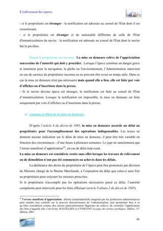 L’enlèvement des épaves
- si le propriétaire est étranger : la notification est adressée au consul de l'Etat dont il est
ressortissant,
- si le propriétaire est étranger et de nationalité différente de celle de l'Etat
d'immatriculation du navire : la notification est adressée au consul de l'Etat dont le navire
bat le pavillon.
Quand le propriétaire est inconnu : La mise en demeure relève de l’appréciation
souveraine de l’autorité qui doit y procéder. Lorsque l’épave constitue un danger grave
et imminent pour la navigation, la pêche ou l'environnement, l’Administration intervient
en cas de carence du propriétaire inconnu ou ne pouvant être avisé en temps utile. Dans ce
cas la mise en demeure n'est pas nécessaire mais quand elle a lieu, elle est faite par voie
d’affiches ou d’insertions dans la presse.
- Si le navire devenu épave est étranger, la notification est faite au consul de l'Etat
d’immatriculation. Lorsque la notification est impossible, la mise en demeure est faite
uniquement par voie d’affiches ou d’insertions dans la presse.
c) contenu et effets de la mise en demeure
D’après l’article 8 du décret de 1985, la mise en demeure accorde un délai au
propriétaire pour l'accomplissement des opérations indispensables. Les textes ne
donnent aucune indication sur le délai de mise en demeure, il peut être très variable en
fonction des circonstances : d’une heure à plusieurs semaines. Le juge ne sanctionnera que
l’erreur manifeste d’appréciation49
, en cas de délai trop court.
La mise en demeure est considérée restée sans effet lorsque les travaux de relèvement
ou de démolition n’ont pas été commencés ou achevés dans les délais.
La déchéance des droits du propriétaire de l’épave peut être prononcée par décision
du Ministre chargé de la Marine Marchande, à l’expiration du délai que celui-ci aura fixé
au propriétaire pour exécuter les mesures prescrites.
Si le propriétaire n'accomplit pas les opérations nécessaires passé ce délai, l’autorité
compétente peut intervenir pour les faire effectuer (article 8 alinéa 2 du décret de 1985).
49
l’erreur manifeste d’appréciation : théorie jurisprudentielle imaginée par les juridictions administratives
pour étendre leur contrôle sur le pouvoir discrétionnaire de l’administration, leur permettant face à ce
qu’elles considèrent comme des erreurs particulièrement flagrantes de celle-ci, de contrôler l’appréciation
des faits à laquelle elle s’est livrée. R.GUILLIEN et J.VINCENT Lexique des termes juridiques, Dalloz, 13°
édition, 2001.
41
 