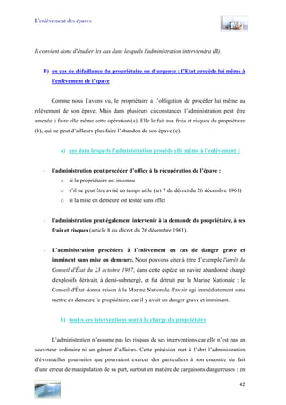 L’enlèvement des épaves
Il convient donc d'étudier les cas dans lesquels l'administration interviendra (B).
B) en cas de défaillance du propriétaire ou d’urgence : l’Etat procède lui même à
l’enlèvement de l’épave
Comme nous l’avons vu, le propriétaire a l’obligation de procéder lui même au
relèvement de son épave. Mais dans plusieurs circonstances l’administration peut être
amenée à faire elle même cette opération (a). Elle le fait aux frais et risques du propriétaire
(b), qui ne peut d’ailleurs plus faire l’abandon de son épave (c).
a) cas dans lesquels l’administration procède elle même à l’enlèvement :
- l’administration peut procéder d’office à la récupération de l’épave :
o si le propriétaire est inconnu
o s’il ne peut être avisé en temps utile (art 7 du décret du 26 décembre 1961)
o si la mise en demeure est restée sans effet
- l’administration peut également intervenir à la demande du propriétaire, à ses
frais et risques (article 8 du décret du 26 décembre 1961).
- L’administration procèdera à l’enlèvement en cas de danger grave et
imminent sans mise en demeure. Nous pouvons citer à titre d’exemple l'arrêt du
Conseil d'État du 23 octobre 1987, dans cette espèce un navire abandonné chargé
d'explosifs dérivait, à demi-submergé, et fut détruit par la Marine Nationale : le
Conseil d'État donna raison à la Marine Nationale d'avoir agi immédiatement sans
mettre en demeure le propriétaire, car il y avait un danger grave et imminent.
b) toutes ces interventions sont à la charge du propriétaire
L’administration n’assume pas les risques de ses interventions car elle n’est pas un
sauveteur ordinaire ni un gérant d’affaires. Cette précision met à l’abri l’administration
d’éventuelles poursuites que pourraient exercer des particuliers à son encontre du fait
d’une erreur de manipulation de sa part, surtout en matière de cargaisons dangereuses : en
42
 