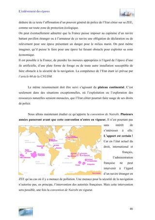 L’enlèvement des épaves
déduire de ce texte l’affirmation d’un pouvoir général de police de l’Etat côtier sur sa ZEE,
comme sur toute zone de protection écologique.
On peut éventuellement admettre que la France puisse imposer au capitaine d’un navire
battant pavillon étranger ou à l’armateur de ce navire une obligation de déclaration ou de
relèvement pour une épave présentant un danger pour le milieu marin. On peut même
imaginer, qu’il puisse le faire pour une épave lui faisant obstacle pour exploiter sa zone
économique.
Il est possible à la France, de prendre les mesures appropriées à l’égard de l’épave d’une
ile artificielle, d’une plate forme de forage ou de toute autre installation susceptible de
faire obstacle à la sécurité de la navigation. La compétence de l’Etat étant ici prévue par
l’article 60 de la CNUDM.
Le même raisonnement doit être suivi s’agissant du plateau continental. C’est
seulement dans des situations exceptionnelles, où l’exploitation ou l’exploration des
ressources naturelles seraient menacées, que l’Etat côtier pourrait faire usage de ses droits
de police.
Nous allons maintenant étudier ce qu’apporte la convention de Nairobi. Plusieurs
années passeront avant que cette convention n’entre en vigueur. Il n’est pourtant pas
sans intérêt de
s’intéresser à elle.
L’apport est certain !
Car en l’état actuel du
droit, international et
français,
l’administration
française ne peut
intervenir à l’égard
d’un navire étranger en
ZEE qu’au cas où il y a menace de pollution. Une menace pour la sécurité de la navigation
n’autorise pas, en principe, l’intervention des autorités françaises. Mais cette intervention
sera possible, une fois la convention de Nairobi en vigueur.
46
 
